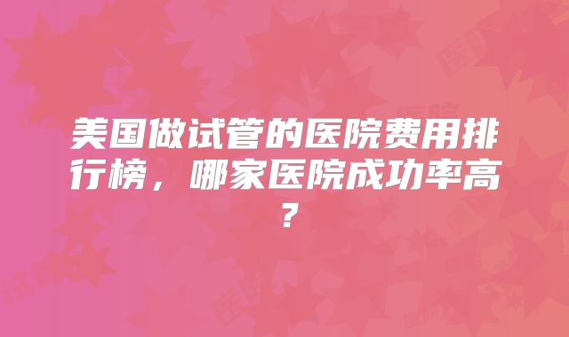 美国做试管的医院费用排行榜,哪家医院成功率高?