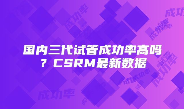 国内三代试管成功率高吗?CSRM最新数据