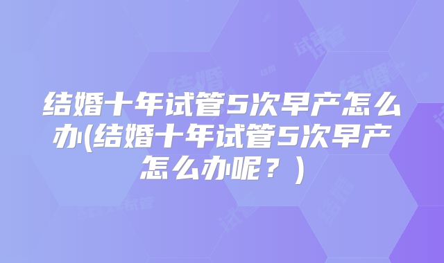 结婚十年试管5次早产怎么办(结婚十年试管5次早产怎么办呢?)