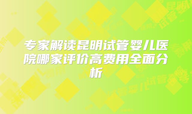 专家解读昆明试管婴儿医院哪家评价高费用全面分析