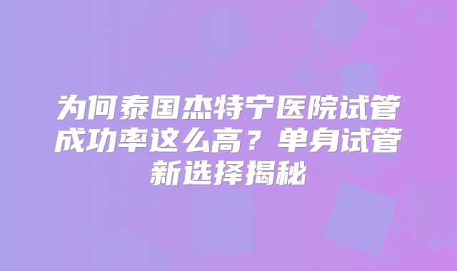为何泰国杰特宁医院试管成功率这么高？单身试管新选择揭秘