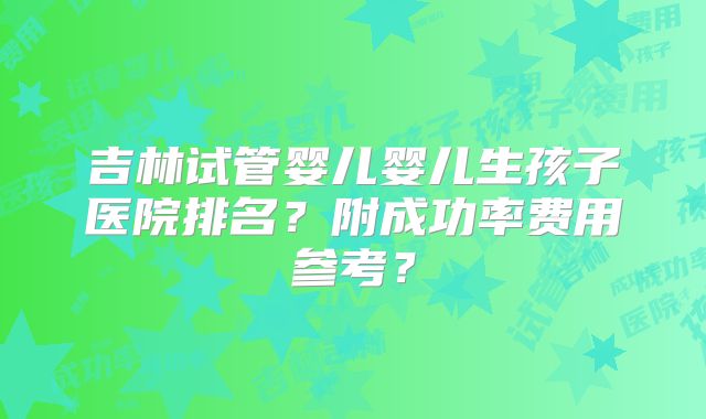 吉林试管婴儿婴儿生孩子医院排名？附成功率费用参考？