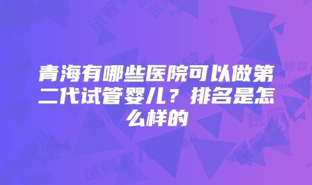 青海有哪些医院可以做第二代试管婴儿?排名是怎么样的