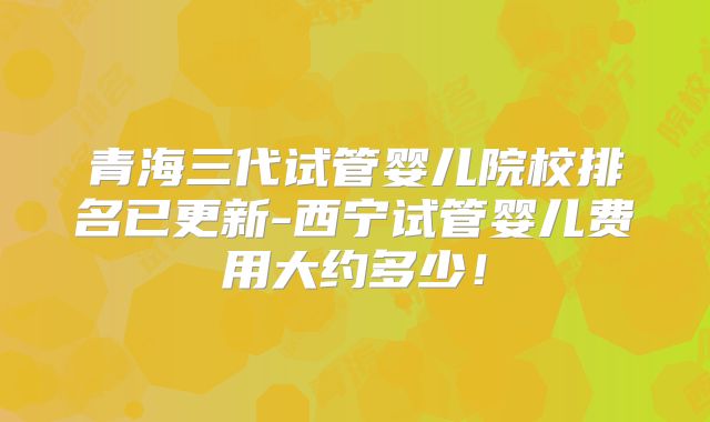 青海三代试管婴儿院校排名已更新-西宁试管婴儿费用大约多少!