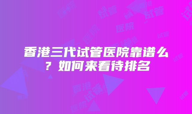 香港三代试管医院靠谱么？如何来看待排名