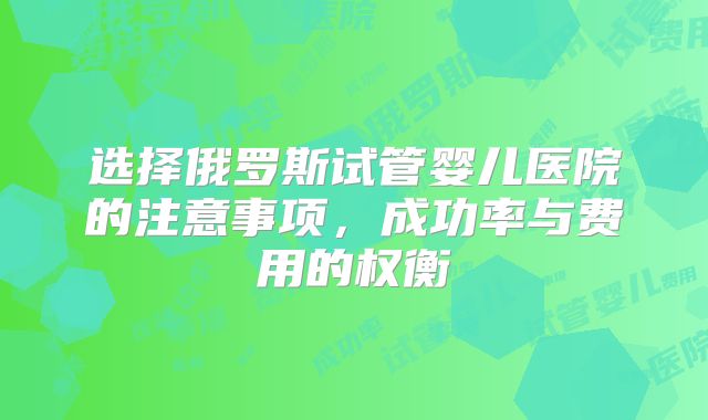 选择俄罗斯试管婴儿医院的注意事项,成功率与费用的权衡
