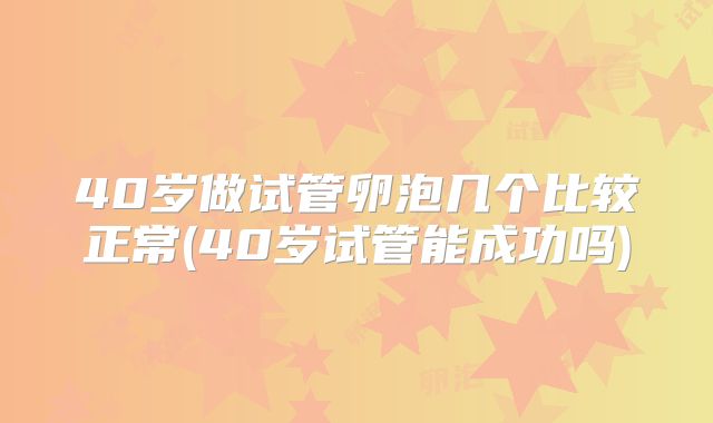 40岁做试管卵泡几个比较正常(40岁试管能成功吗)