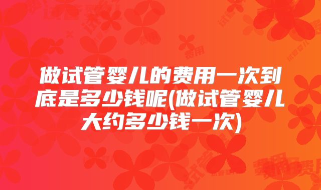 做试管婴儿的费用一次到底是多少钱呢(做试管婴儿大约多少钱一次)