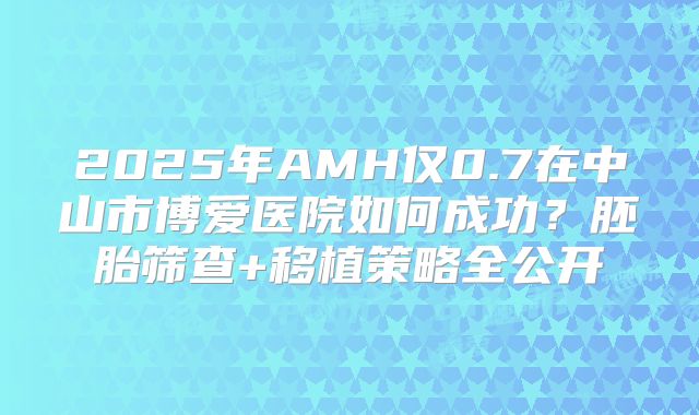 2025年AMH仅0.7在中山市博爱医院如何成功？胚胎筛查+移植策略全公开