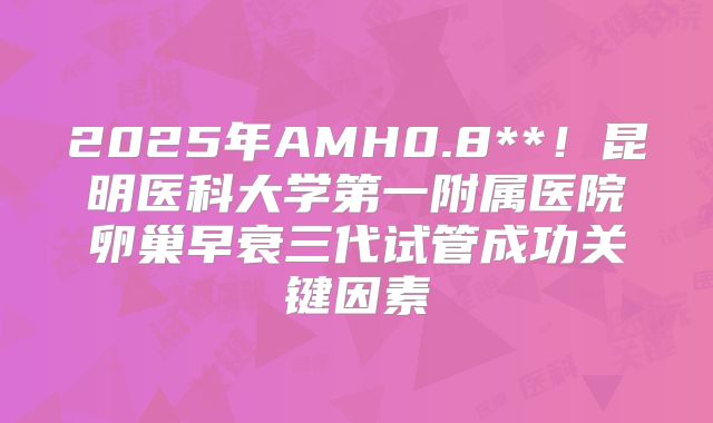 2025年AMH0.8**!昆明医科大学第一附属医院卵巢早衰三代试管成功关键因素