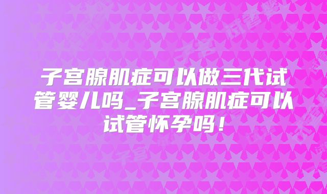 子宫腺肌症可以做三代试管婴儿吗_子宫腺肌症可以试管怀孕吗!
