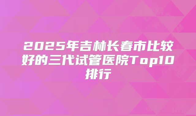 2025年吉林长春市比较好的三代试管医院Top10排行