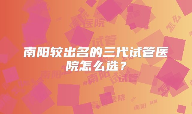 南阳较出名的三代试管医院怎么选?