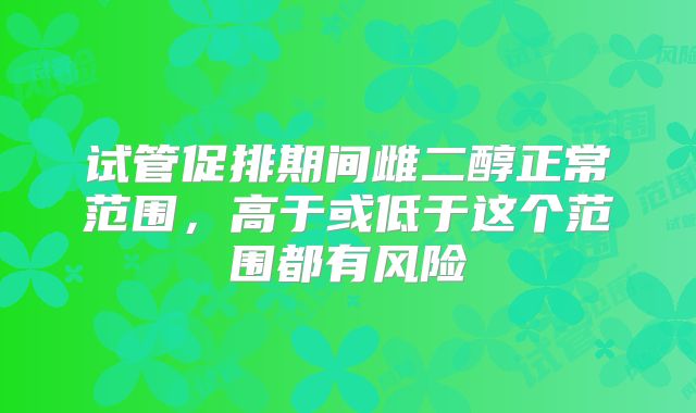 试管促排期间雌二醇正常范围,高于或低于这个范围都有风险