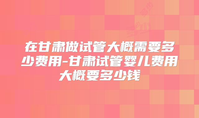 在甘肃做试管大概需要多少费用-甘肃试管婴儿费用大概要多少钱