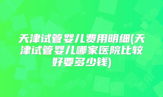 天津试管婴儿费用明细(天津试管婴儿哪家医院比较好要多少钱)