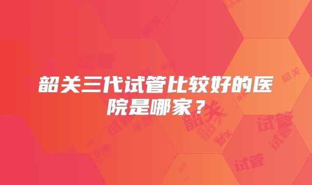 韶关三代试管比较好的医院是哪家?
