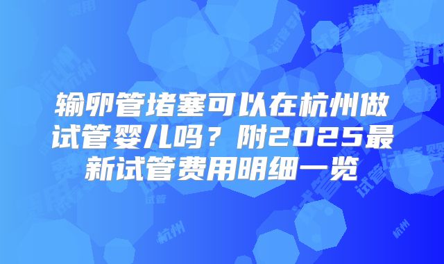 输卵管堵塞可以在杭州做试管婴儿吗?附2025最新试管费用明细一览