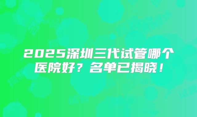 2025深圳三代试管哪个医院好?名单已揭晓!