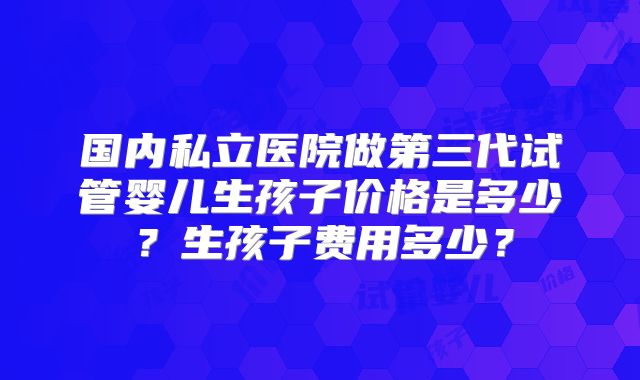 国内私立医院做第三代试管婴儿生孩子价格是多少?生孩子费用多少?