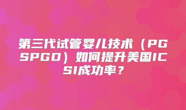 第三代试管婴儿技术（PGSPGD）如何提升美国ICSI成功率？