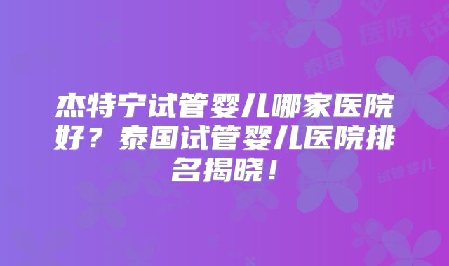 杰特宁试管婴儿哪家医院好?泰国试管婴儿医院排名揭晓!