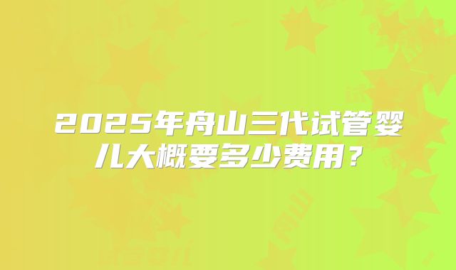 2025年舟山三代试管婴儿大概要多少费用?
