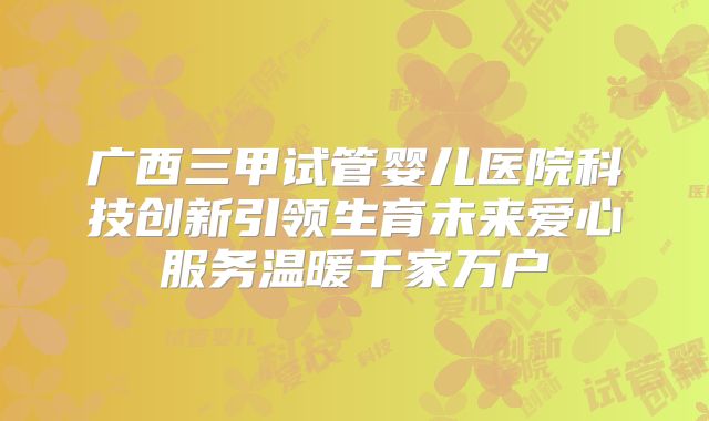 广西三甲试管婴儿医院科技创新引领生育未来爱心服务温暖千家万户