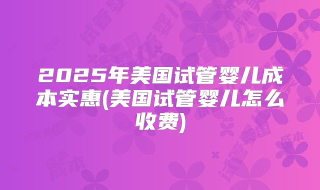 2025年美国试管婴儿成本实惠(美国试管婴儿怎么收费)