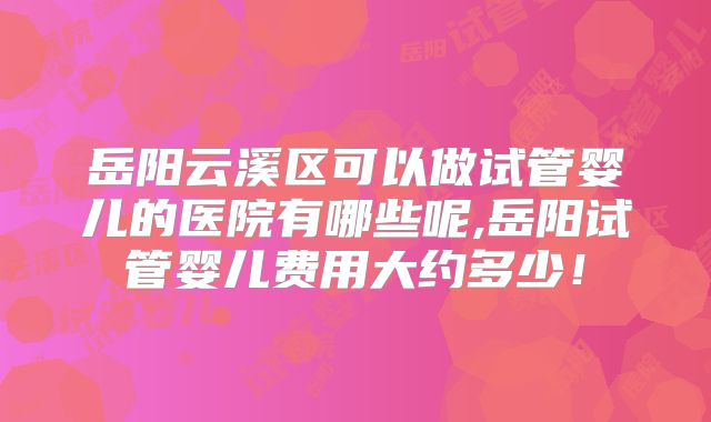 岳阳云溪区可以做试管婴儿的医院有哪些呢,岳阳试管婴儿费用大约多少！