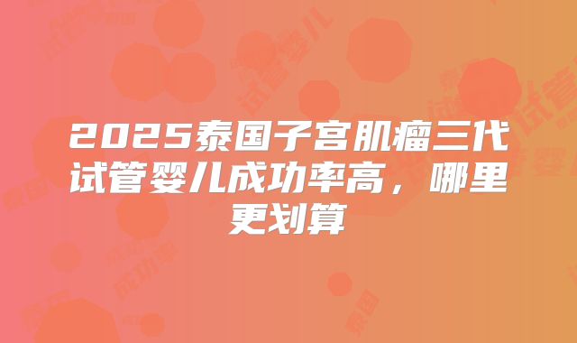 2025泰国子宫肌瘤三代试管婴儿成功率高,哪里更划算