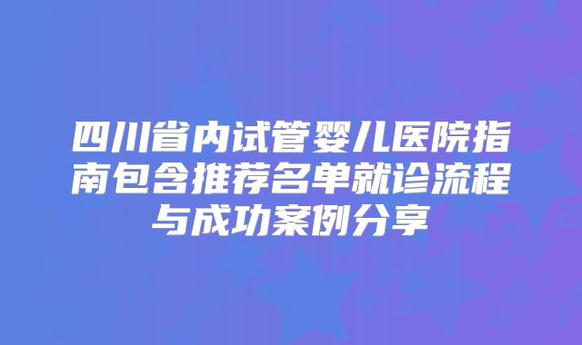 四川省内试管婴儿医院指南包含推荐名单就诊流程与成功案例分享