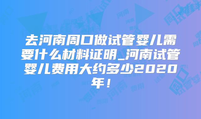 去河南周口做试管婴儿需要什么材料证明_河南试管婴儿费用大约多少2020年！