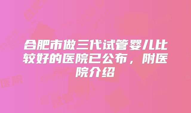 合肥市做三代试管婴儿比较好的医院已公布,附医院介绍