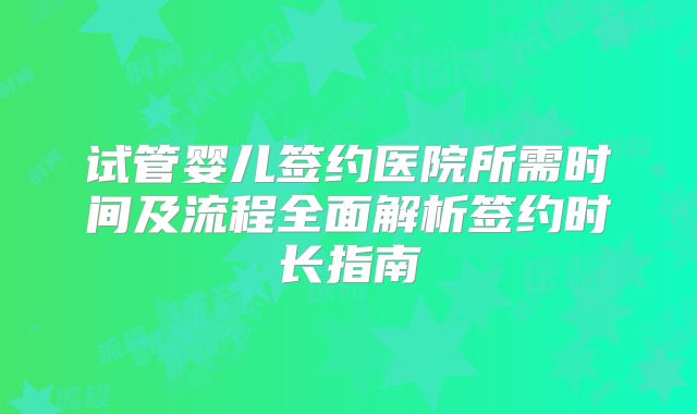 试管婴儿签约医院所需时间及流程全面解析签约时长指南