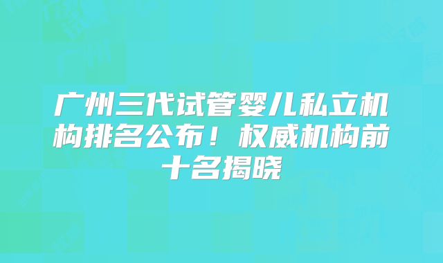 广州三代试管婴儿私立机构排名公布!权威机构前十名揭晓