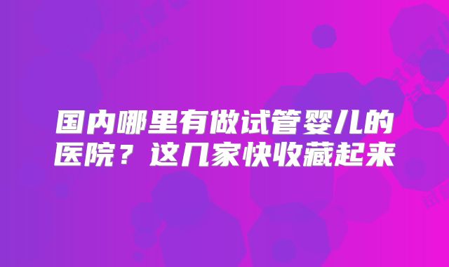 国内哪里有做试管婴儿的医院?这几家快收藏起来