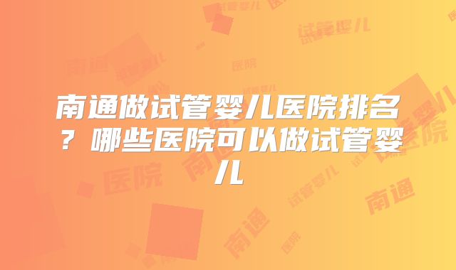 南通做试管婴儿医院排名?哪些医院可以做试管婴儿