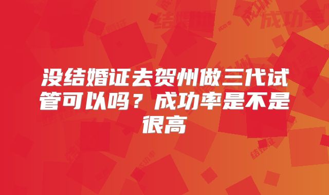 没结婚证去贺州做三代试管可以吗?成功率是不是很高