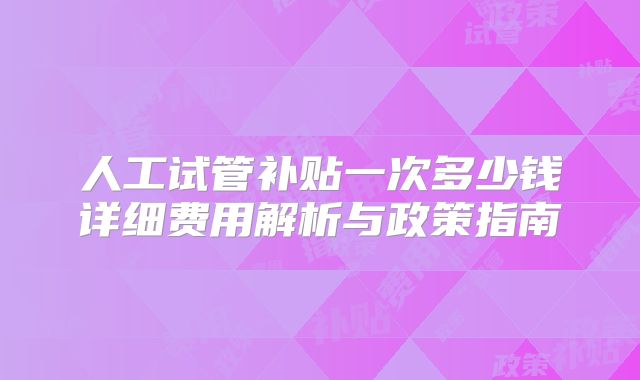 人工试管补贴一次多少钱详细费用解析与政策指南