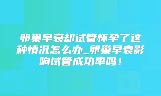 卵巢早衰却试管怀孕了这种情况怎么办_卵巢早衰影响试管成功率吗!