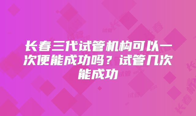 长春三代试管机构可以一次便能成功吗?试管几次能成功