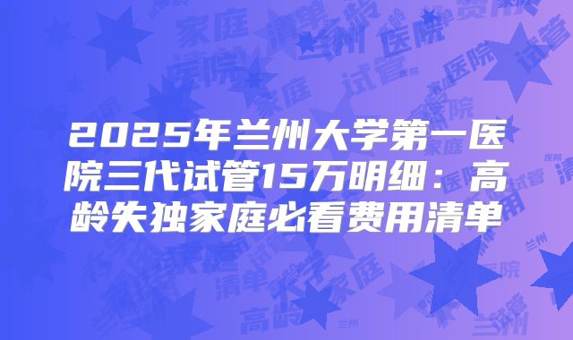 2025年兰州大学第一医院三代试管15万明细:高龄失独家庭必看费用清单