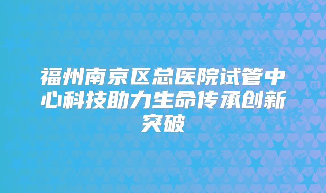 福州南京区总医院试管中心科技助力生命传承创新突破