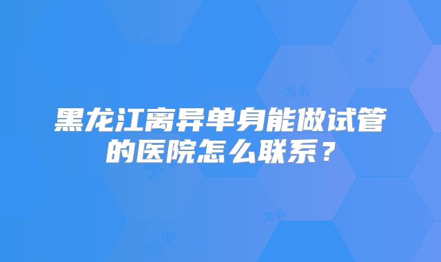 黑龙江离异单身能做试管的医院怎么联系?