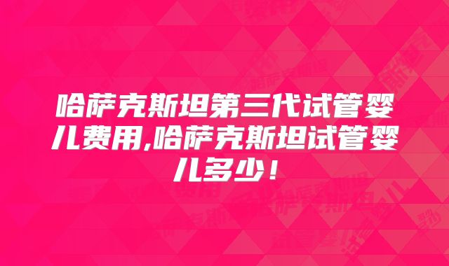 哈萨克斯坦第三代试管婴儿费用,哈萨克斯坦试管婴儿多少!