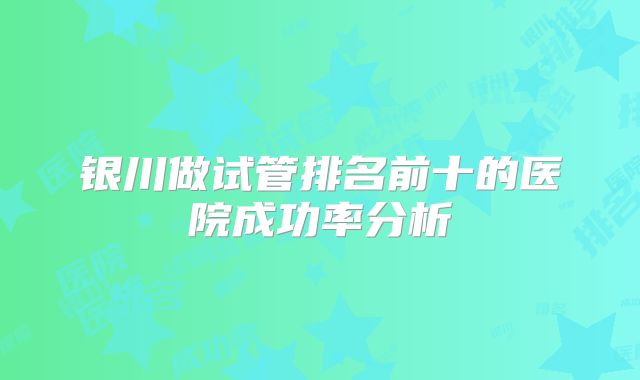 银川做试管排名前十的医院成功率分析