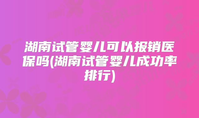 湖南试管婴儿可以报销医保吗(湖南试管婴儿成功率排行)