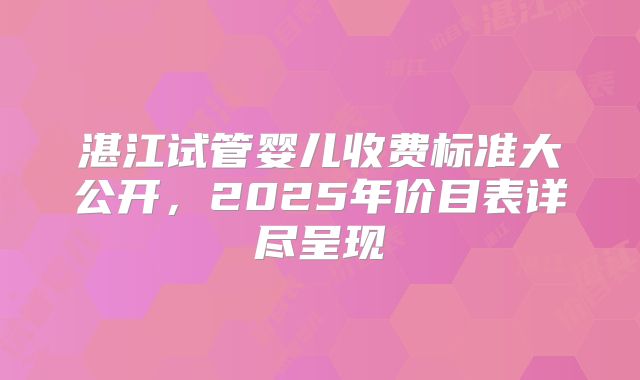 湛江试管婴儿收费标准大公开,2025年价目表详尽呈现