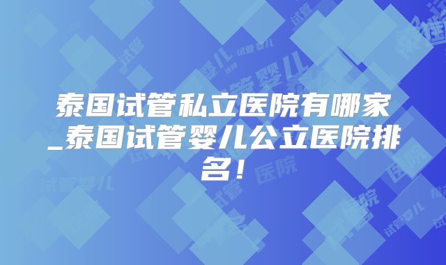 泰国试管私立医院有哪家_泰国试管婴儿公立医院排名!